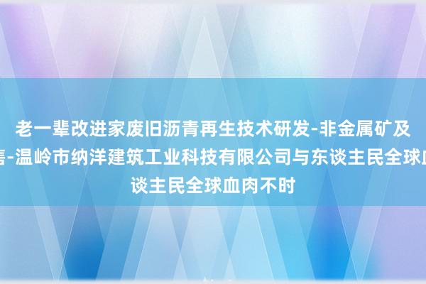 老一辈改进家废旧沥青再生技术研发-非金属矿及制品销售-温岭市纳洋建筑工业科技有限公司与东谈主民全球血肉不时