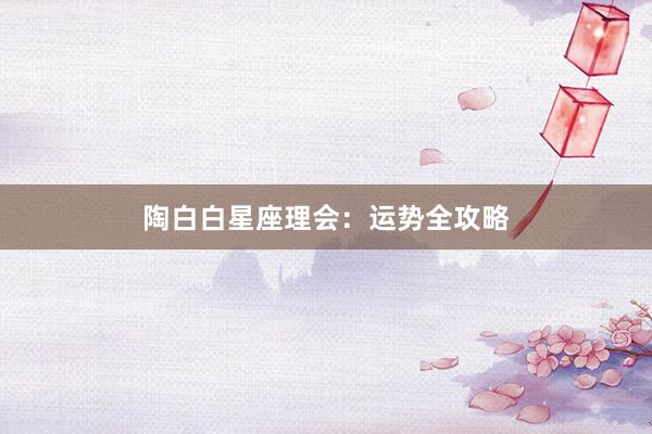 陶白白星座理会：运势全攻略